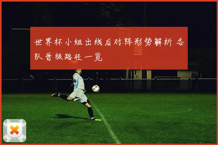 世界杯小组出线后对阵形势解析 各队晋级路径一览