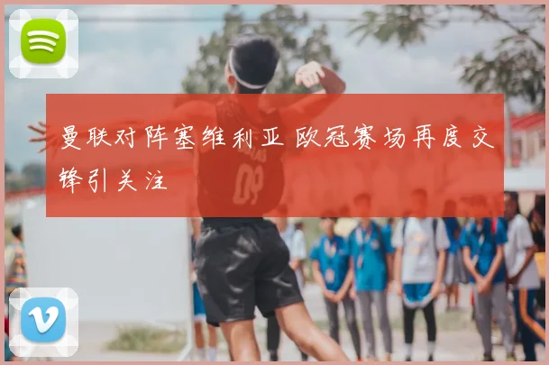 曼联对阵塞维利亚 欧冠赛场再度交锋引关注