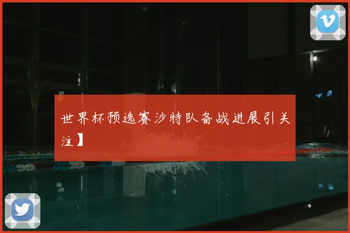 世界杯预选赛沙特队备战进展引关注】