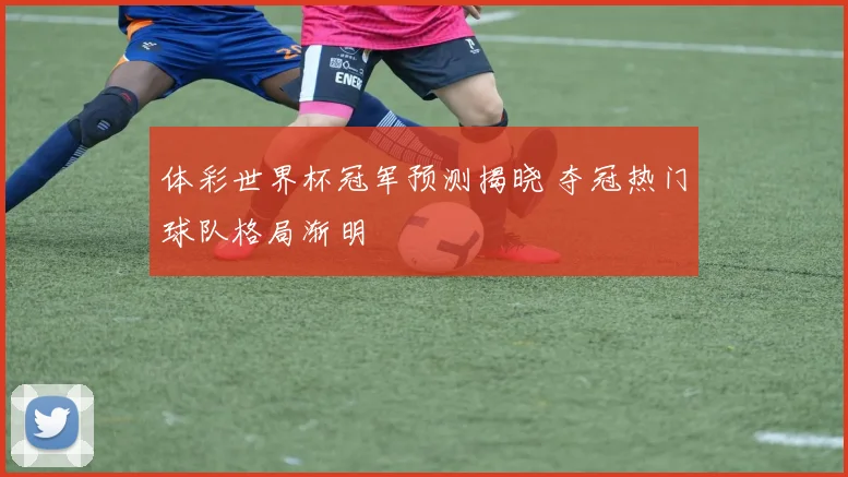 体彩世界杯冠军预测揭晓 夺冠热门球队格局渐明