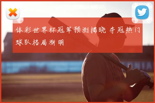 体彩世界杯冠军预测揭晓 夺冠热门球队格局渐明