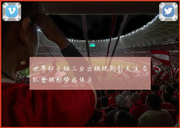 世界杯小组三分出线规则引关注 各队晋级形势成焦点