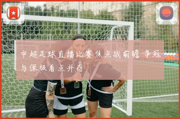 中超足球直播比赛焦点战前瞻 争冠与保级看点并存