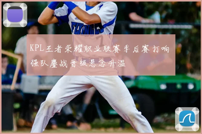 KPL王者荣耀职业联赛季后赛打响 强队鏖战晋级悬念升温