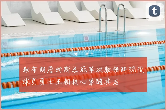 勒布朗詹姆斯总冠军次数领跑现役球员勇士王朝核心紧随其后