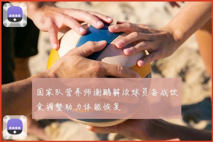 国家队营养师谢鹏解读球员备战饮食调整助力体能恢复