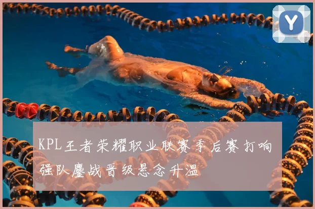 KPL王者荣耀职业联赛季后赛打响 强队鏖战晋级悬念升温