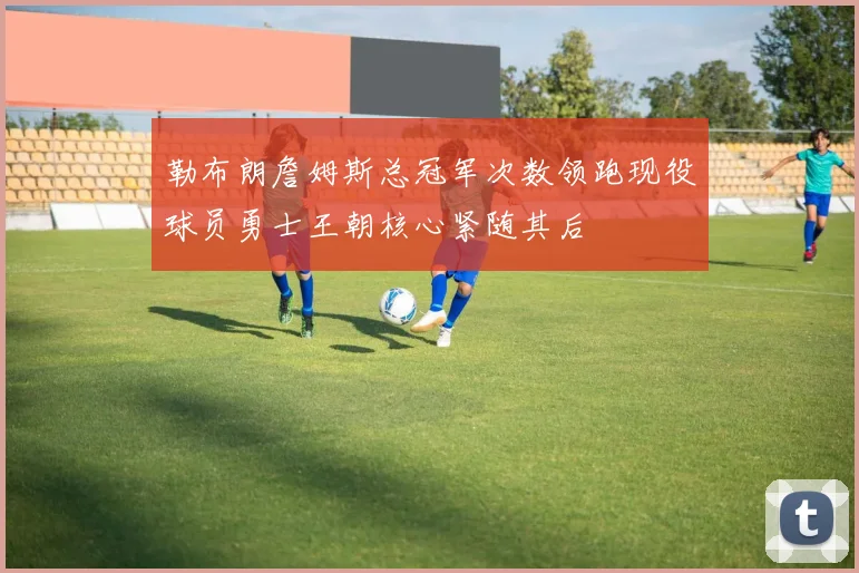 勒布朗詹姆斯总冠军次数领跑现役球员勇士王朝核心紧随其后