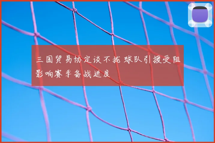 三国贸易协定谈不拢 球队引援受阻影响赛季备战进度