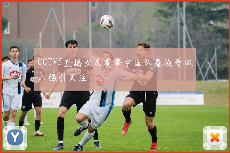 CCTV5直播女足赛事中国队鏖战晋级八强引关注