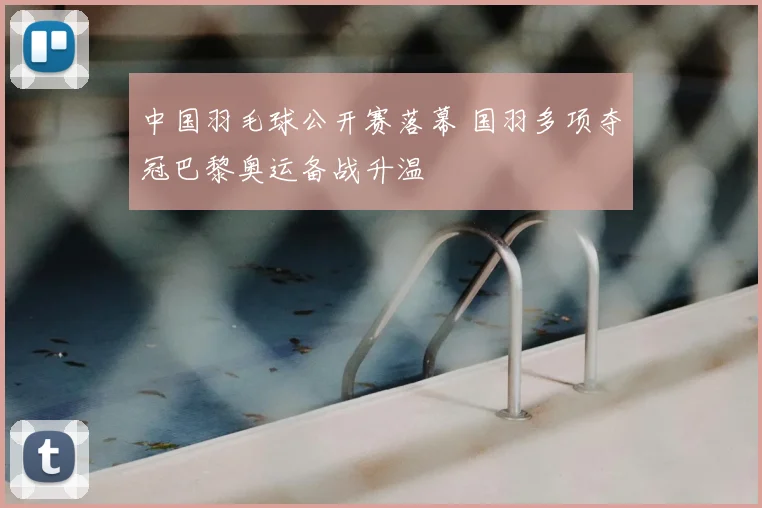 中国羽毛球公开赛落幕 国羽多项夺冠巴黎奥运备战升温