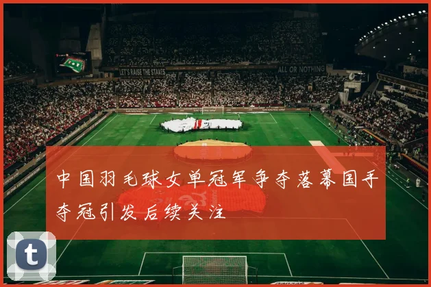 中国羽毛球女单冠军争夺落幕国手夺冠引发后续关注