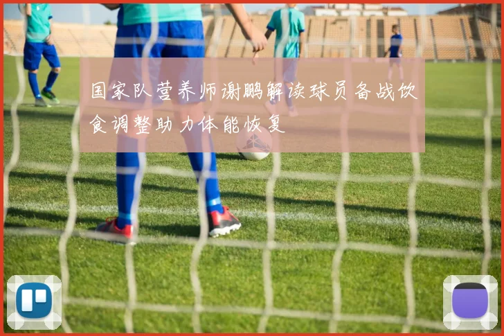 国家队营养师谢鹏解读球员备战饮食调整助力体能恢复