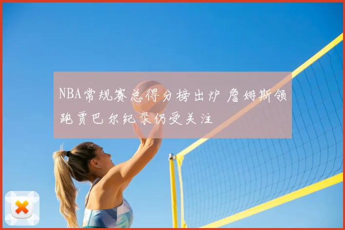 NBA常规赛总得分榜出炉 詹姆斯领跑贾巴尔纪录仍受关注