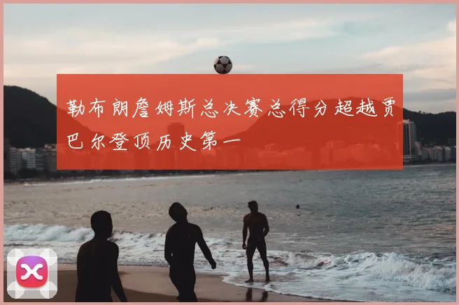 勒布朗詹姆斯总决赛总得分超越贾巴尔登顶历史第一