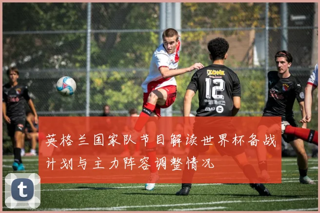 英格兰国家队节目解读世界杯备战计划与主力阵容调整情况