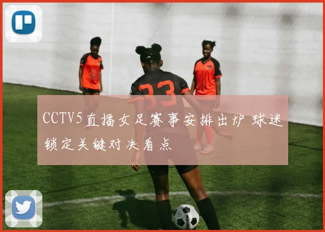 CCTV5直播女足赛事安排出炉 球迷锁定关键对决看点