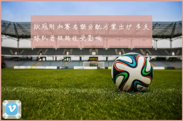 欧冠附加赛名额分配方案出炉 多支球队晋级路径受影响