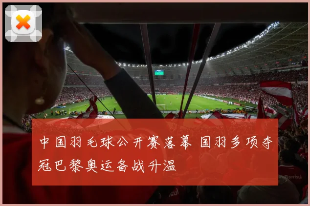 中国羽毛球公开赛落幕 国羽多项夺冠巴黎奥运备战升温